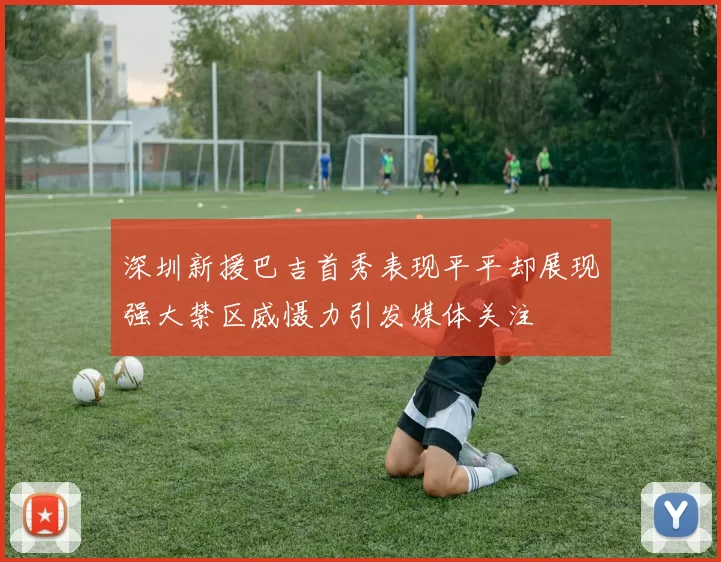 深圳新援巴吉首秀表现平平却展现强大禁区威慑力引发媒体关注